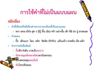 การใช้คาที่ไม่เป็นแบบแผน
หลีกเลี่ยง
• คาที่เขียนหรือมีเสียงต่างจากภาษาเขียนที่เป็นแบบแผน
– หรา เหรอ ยังไง ฝุด ๆ จุ๊บุ๊ ชั้น (ฉัน) คร้า อย่างงั้น เค้า ชิมิ อ่ะ นู๋ สวดยอด
• คาสแลง
– กิ๊ก เด็กแนว โดน คลิก ชิลชิล (ชิวชิว) แอ๊บแบ๊ว ปวดตับ เริ่ด แห้ว
• คาจากหนังสือพิมพ์
– บึ้มลีการ์เด้น บาดเจ็บระนาว
– นักหวดลูกสักหลาดไทยพากันตกรอบ
– นักแสดงหนุ่มแดนกิมจิ
– ดับโจรปล้นทอง

 