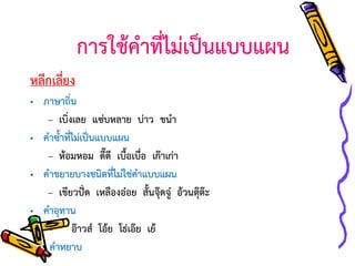 การใช้คาที่ไม่เป็นแบบแผน
หลีกเลี่ยง
• ภาษาถิ่น
– เบิ่งเลย แซ่บหลาย บ่าว ขนา
• คาซ้าที่ไม่เป็นแบบแผน
– ห้อมหอม ดี๊ดี เบื้อเบื่อ เก๊าเก่า
• คาขยายบางชนิดที่ไม่ใช่คาแบบแผน
– เขียวปั่ด เหลืองอ๋อย สั้นจุ๊ดจู๋ อ้วนตุ๊ต๊ะ
• คาอุทาน
– อ๊าวส์ โอ้ย โธ่เอ๊ย เย้
• คาหยาบ

 