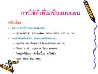 การใช้คาที่ไม่เป็นแบบแผน
หลีกเลี่ยง
• คายาก ศัพท์วิชาการ คาพ้นสมัย
– บูรพคดีศึกษา อภิธานศัพท์ บรรณนิทัศน์ ปริวรรต ฯลฯ
• การตัดคาหรือคาย่อ อักษรย่อที่ผิดแบบแผน
– มหาลัย คณะสังเคราะห์ (คณะสังคมสงเคราะห์)
– วิดยา จารย์ มนุดสาด วิดวะ เสดสาด
– ใหญ่สดไม่งอก เล็กชิ้นเปื่อย หมี่โฟยา
– จยย. พนง. ตย. สบม.

 