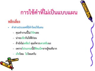 การใช้คาที่ไม่เป็นแบบแผน
หลีกเลี่ยง
• คาต่างประเทศที่มีคาไทยใช้แทน
– คุณทางานนี้ไม่เวิร์คเลย
– น่าจะเช็กกันให้ดีก่อน
– ถ้ายังไม่เคลียร์ คุณก็ควรเควสชันนะ
– เพราะโปรแกรมนี้มีฟีดแบ็คจากผูชมดีมาก
้
– เก็ทไหม โอไหมครับ

 