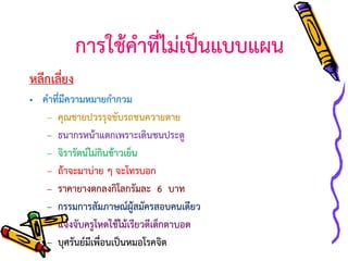 การใช้คาที่ไม่เป็นแบบแผน
หลีกเลี่ยง
• คาที่มีความหมายกากวม
– คุณชายปวรรุจขับรถชนควายตาย
– ธนากรหน้าแตกเพราะเดินชนประตู
– จิรารัตน์ไม่กินข้าวเย็น
– ถ้าจะมาบ่าย ๆ จะโทรบอก
– ราคายางตกลงกิโลกรัมละ 6 บาท
– กรรมการสัมภาษณ์ผู้สมัครสอบคนเดียว
– แจ้งจับครูโหดใช้ไม้เรียวตีเด็กตาบอด
– บุศรันย์มีเพื่อนเป็นหมอโรคจิต

 