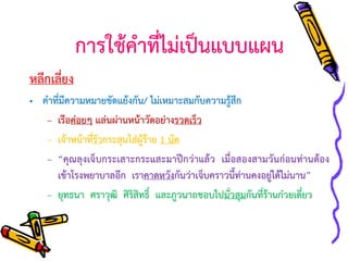 การใช้คาที่ไม่เป็นแบบแผน
หลีกเลี่ยง
• คาที่มีความหมายขัดแย้งกัน/ ไม่เหมาะสมกับความรู้สึก
– เรือค่อยๆ แล่นผ่านหน้าวัดอย่างรวดเร็ว
– เจ้าหน้าทีรัวกระสุนใส่ผู้ร้าย 1 นัด
่
– “คุณลุงเจ็บกระเสาะกระแสะมาปีกว่าแล้ว เมื่อสองสามวันก่อนท่านต้อง
เข้าโรงพยาบาลอีก เราคาดหวังกันว่าเจ็บคราวนี้ท่านคงอยู่ได้ไม่นาน”
– ยุทธนา ศราวุฒิ ศิริสิทธิ์ และภูวนาถชอบไปมั่วสุมกันที่ร้านก๋วยเตี๋ยว

 
