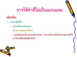 การใช้คาที่ไม่เป็นแบบแผน
หลีกเลี่ยง
• คาต่างศักดิ์กัน
– พ่อแม่มีพระคุณต่อบุตร
– ผู้ชายควรเสียสละให้สตรี
– “แผ่นดินไทยเป็นของคนไทยทุกคน ถ้าเราไม่ช่วยกันรักษาพสุธาดลนี้ไว้
เราก็จะไม่มีธรณีอยู่อีกต่อไป”

 