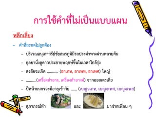การใช้คาที่ไม่เป็นแบบแผน
หลีกเลี่ยง
• คาที่สะกดไม่ถกต้อง
ู
– บริเวณอนุเสาวรียชัยสมรภูมมีรถประจาทางผ่านหลายคัน
์
ิ
– กุลยานั่งดูดาวประกายพฤกษ์ขนในเวลาใกล้รุ่ง
ึ้
– สงสัยจะเกิด ……..… (อาเภท, อาเพท, อาเพศ) ใหญ่
– ……….(เครื่องสาอาง, เครื่องสาอางค์) จากออสเตรเลีย
– ปีหน้าธนกรจะมีอายุเข้าวัย …... (เบญจเภท, เบญจเพศ, เบญจเพส)
– สุภาภรณ์ทา

และ

มาฝากเพื่อน ๆ

 