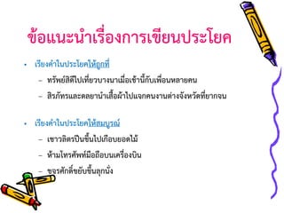 ข้อแนะนาเรื่องการเขียนประโยค
• เรียงคาในประโยคให้ถูกที่
– ทรัพย์สิดีไปเที่ยวบางนาเมื่อเช้านี้กับเพื่อนหลายคน
– สิรภัทรและดลยานาเสื้อผ้าไปแจกคนงานต่างจังหวัดที่ยากจน

• เรียงคาในประโยคให้สมบูรณ์
– เชาวลิตรปีนขึ้นไปเกือบยอดไม้
– ห้ามโทรศัพท์มือถือบนเครื่องบิน
– ขจรศักดิ์ขยับขึ้นลุกนั่ง

 