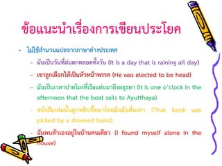 ข้อแนะนาเรื่องการเขียนประโยค
• ไม่ใช้สานวนแปลจากภาษาต่างประเทศ
– มันเป็นวันที่ฝนตกตลอดทั้งวัน (It is a day that is raining all day)
– เขาถูกเลือกให้เป็นหัวหน้าพรรค (He was elected to be head)
– มันเป็นเวลาบ่ายโมงที่เรือแล่นมาถึงอยุธยา (It is one o’clock in the
afternoon that the boat sails to Ayutthaya)
– หนังสือเล่มนั้นถูกหยิบขึ้นมาโดยมืออันสั่นเทา (That book was
picked by a shivered hand)
– ฉันพบตัวเองอยู่ในบ้านคนเดียว (I found myself alone in the
house)

 