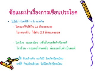 ข้อแนะนาเรื่องการเขียนประโยค
• ไม่ใช้ประโยคที่มีการเว้นวรรคผิด
– โจรแบงก์รับใช้เงิน 2.3 ล้านแทงบอล

โจรแบงก์รับ ใช้เงิน 2.3 ล้านแทงบอล
– โจรอ้วน - ผอมขอโทษ เหยื่อลั่นขอกลับตัวเป็นคนดี

โจรอ้วน - ผอมขอโทษเหยื่อ ลั่นขอกลับตัวเป็นคนดี
– ยานี้ดี กินแล้วแข็ง แรงไม่มี โรคภัยเบียดเบียน
ยานี้ดี กินแล้วแข็งแรง ไม่มีโรคภัยเบียดเบียน

 