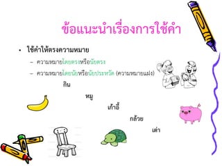 ข้อแนะนาเรื่องการใช้คา
• ใช้คาให้ตรงความหมาย
– ความหมายโดยตรงหรือนัยตรง
– ความหมายโดยนัยหรือนัยประหวัด (ความหมายแฝง)
กิน
หมู
เก้าอี้
กล้วย
เต่า

 