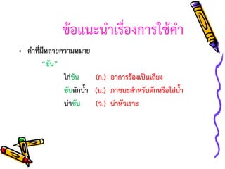 ข้อแนะนาเรื่องการใช้คา
• คาที่มีหลายความหมาย
“ขัน”
ไก่ขัน
(ก.) อาการร้องเป็นเสียง
ขันตักน้า (น.) ภาชนะสาหรับตักหรือใส่น้า
น่าขัน
(ว.) น่าหัวเราะ

 