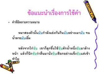 ข้อแนะนาเรื่องการใช้คา
• คาที่มีหลายความหมาย
หมาสองตัวนั นมันกาลังแย่ งกันกิน มันอย่ างเมามัน จน
้
นาลายมันเยิม
้
้

หลังจากไก่ ขัน เขาก็ลุกขึนใช้ ขันตักนาหนึ่งขันมาล้ าง
้
้
หน้ า แล้ วก็นึก ขั นว่ าตื่นมานั่ งขันเชือกอย่ างแข็ง ขั นแต่ เช้ า
ทาไม

 
