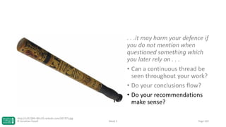 . . .it may harm your defence if
you do not mention when
questioned something which
you later rely on . . .
• Can a continuous thread be
seen throughout your work?
• Do your conclusions flow?
• Do your recommendations
make sense?
http://c252289.r89.cf3.rackcdn.com/267375.jpg
© Jonathan Hazell

Week 3

Page 102

 