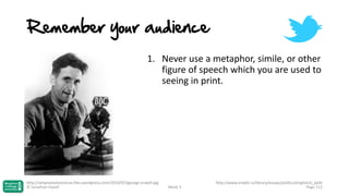 Remember your audience
1. Never use a metaphor, simile, or other
figure of speech which you are used to
seeing in print.

http://whyevolutionistrue.files.wordpress.com/2010/07/george-orwell.jpg
© Jonathan Hazell

Week 3

http://www.orwell.ru/library/essays/politics/english/e_polit
Page 112

 