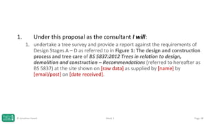 1.

Under this proposal as the consultant I will:
1. undertake a tree survey and provide a report against the requirements of
Design Stages A – D as referred to in Figure 1: The design and construction
process and tree care of BS 5837:2012 Trees in relation to design,
demolition and construction – Recommendations (referred to hereafter as
BS 5837) at the site shown on [raw data] as supplied by [name] by
[email/post] on [date received].

© Jonathan Hazell

Week 3

Page 38

 