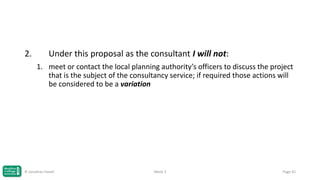 2.

Under this proposal as the consultant I will not:
1. meet or contact the local planning authority’s officers to discuss the project
that is the subject of the consultancy service; if required those actions will
be considered to be a variation

© Jonathan Hazell

Week 3

Page 42

 