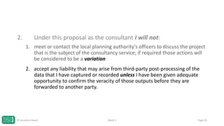 2.

Under this proposal as the consultant I will not:
1. meet or contact the local planning authority’s officers to discuss the project
that is the subject of the consultancy service; if required those actions will
be considered to be a variation
2. accept any liability that may arise from third-party post-processing of the
data that I have captured or recorded unless I have been given adequate
opportunity to confirm the veracity of those outputs before they are
forwarded to another party.

© Jonathan Hazell

Week 3

Page 43

 