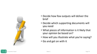 • Decide how few outputs will deliver the
brief
• Decide which supporting documents will
you need
• What pieces of information is it likely that
your opinion be based on?
• How will you illustrate what you’re saying?
• Go and get on with it

© Jonathan Hazell

Week 3

Page 70

 