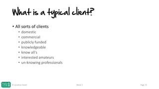 What is a typical client?
• All sorts of clients
•
•
•
•
•
•
•

domestic
commercial
publicly funded
knowledgeable
know all's
interested amateurs
un-knowing professionals

© Jonathan Hazell

Week 3

Page 73

 