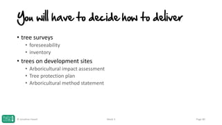 You will have to decide how to deliver
• tree surveys
• foreseeability
• inventory

• trees on development sites
• Arboricultural impact assessment
• Tree protection plan
• Arboricultural method statement

© Jonathan Hazell

Week 3

Page 80

 