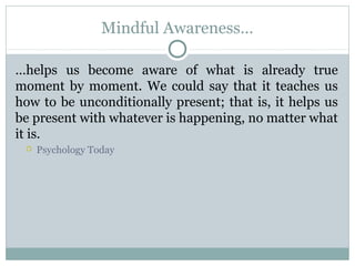 Mindful Awareness…
…helps us become aware of what is already true
moment by moment. We could say that it teaches us
how to be unconditionally present; that is, it helps us
be present with whatever is happening, no matter what
it is.
 Psychology Today
 