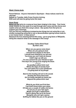 Week 3 Home study
Parent Notices: Anyone interested in Sportopia – these notices need to be
returned.
Netball on Tuesday, daily Cross Country training.
KOS work will also be going home this week.
Home Study
Below are the lyrics to a song we have been singing in the class. Your home
study mission for this week is to read through each verse and the chorus and
explain what you think this song is about. Use quotes from the lyrics to
support your meanings.
Can you find any metaphors,(comparing two things but not using like or as),
similes (comparing using like or as) or personification (giving human traits to
a non human item) in these lyrics?
Research the true meaning behind this song – go to song facts or Wikipedia.
Using this research what is the message in this song?
Goodbye Yellow Brick Road
By Elton John
When are you gonna come down
When are you going to land
I should have stayed on the farm
I should have listened to my old man
You know you can't hold me forever
I didn't sign up with you
I'm not a present for your friends to open
This boy's too young to be singing the blues
chorus:
So goodbye yellow brick road
Where the dogs of society howl
You can't plant me in your penthouse
I'm going back to my plough
Back to the howling old owl in the woods
Hunting the horny back toad
Oh I've finally decided my future lies
Beyond the yellow brick road
What do you think you'll do then
I bet that'll shoot down your plane
It'll take you a couple of vodka and tonics
To set you on your feet again
Maybe you'll get a replacement
There's plenty like me to be found
Mongrels who ain't got a penny
Sniffing for tidbits like you on the ground
 