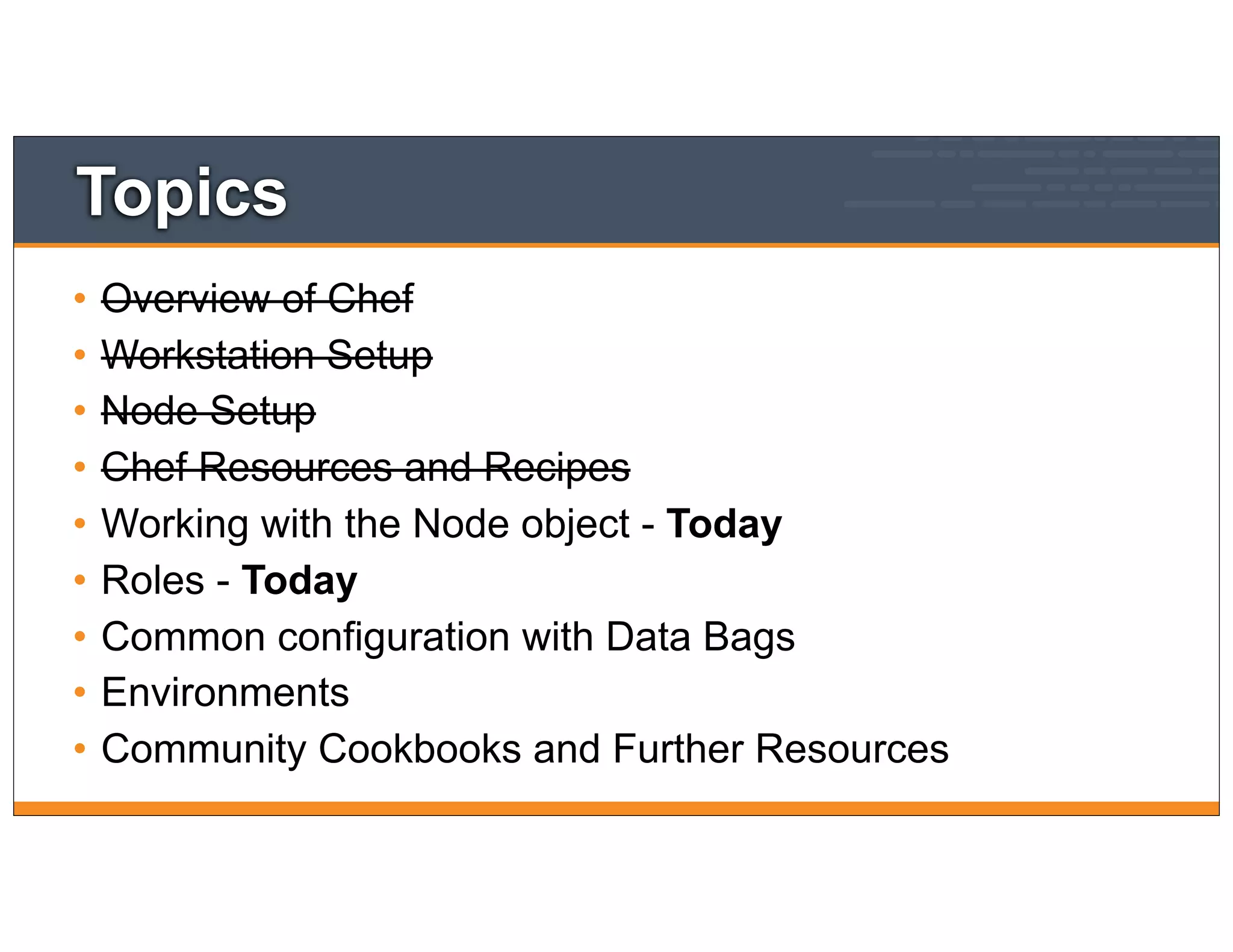 Topics
• Overview of Chef
• Workstation Setup
• Node Setup
• Chef Resources and Recipes
• Working with the Node object - Today
• Roles - Today
• Common configuration with Data Bags
• Environments
• Community Cookbooks and Further Resources
 