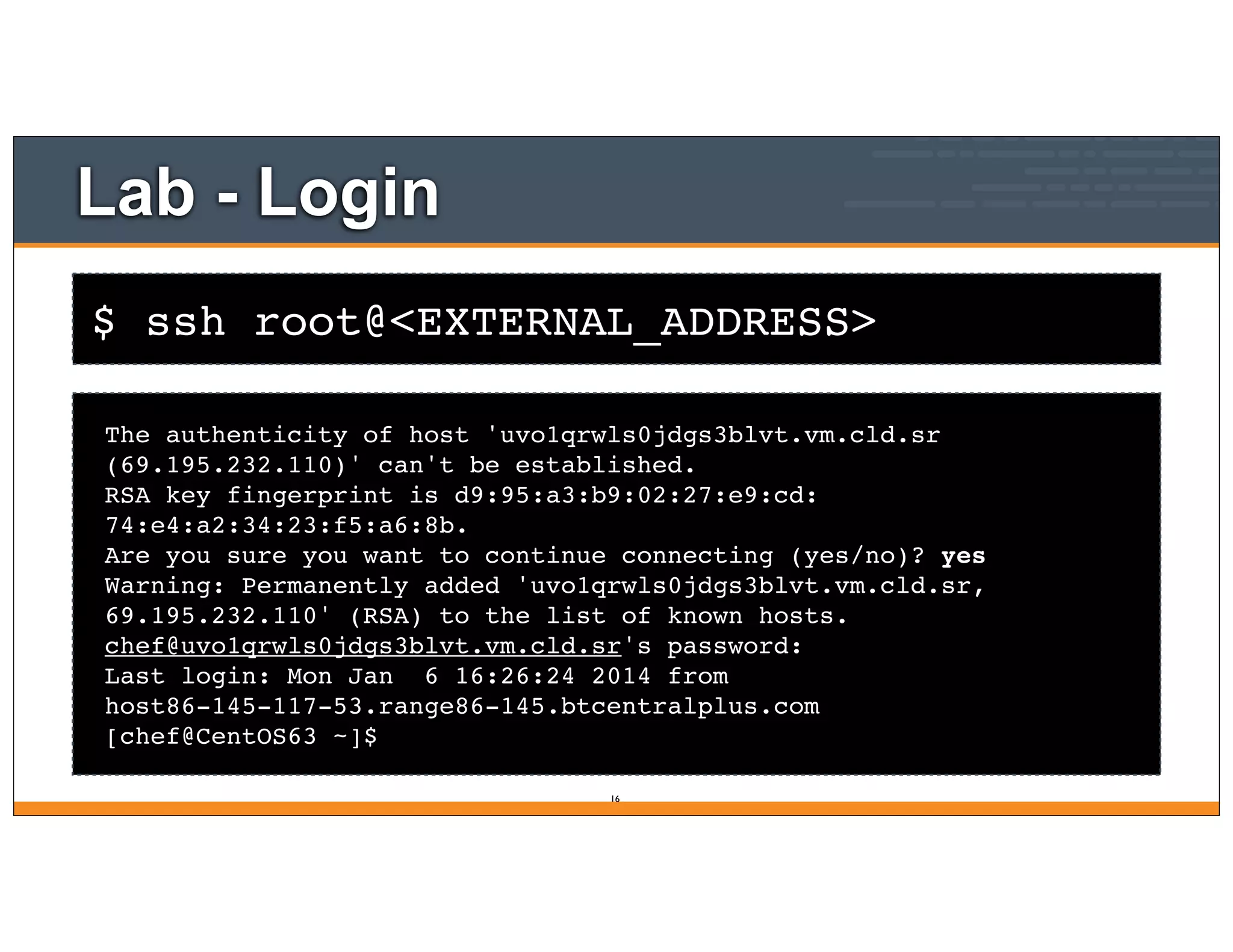 $ ssh root@<EXTERNAL_ADDRESS>
Lab - Login
The authenticity of host 'uvo1qrwls0jdgs3blvt.vm.cld.sr
(69.195.232.110)' can't be established.
RSA key fingerprint is d9:95:a3:b9:02:27:e9:cd:
74:e4:a2:34:23:f5:a6:8b.
Are you sure you want to continue connecting (yes/no)? yes
Warning: Permanently added 'uvo1qrwls0jdgs3blvt.vm.cld.sr,
69.195.232.110' (RSA) to the list of known hosts.
chef@uvo1qrwls0jdgs3blvt.vm.cld.sr's password:
Last login: Mon Jan 6 16:26:24 2014 from
host86-145-117-53.range86-145.btcentralplus.com
[chef@CentOS63 ~]$
16
 
