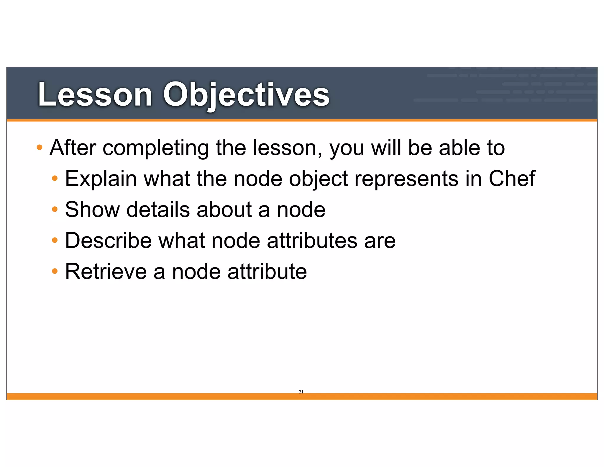 Lesson Objectives
• After completing the lesson, you will be able to
• Explain what the node object represents in Chef
• Show details about a node
• Describe what node attributes are
• Retrieve a node attribute
21
 