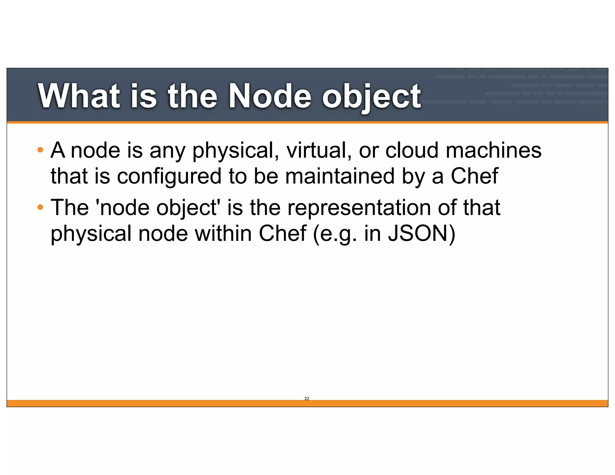 What is the Node object
• A node is any physical, virtual, or cloud machines
that is configured to be maintained by a Chef
• The 'node object' is the representation of that
physical node within Chef (e.g. in JSON)
22
 