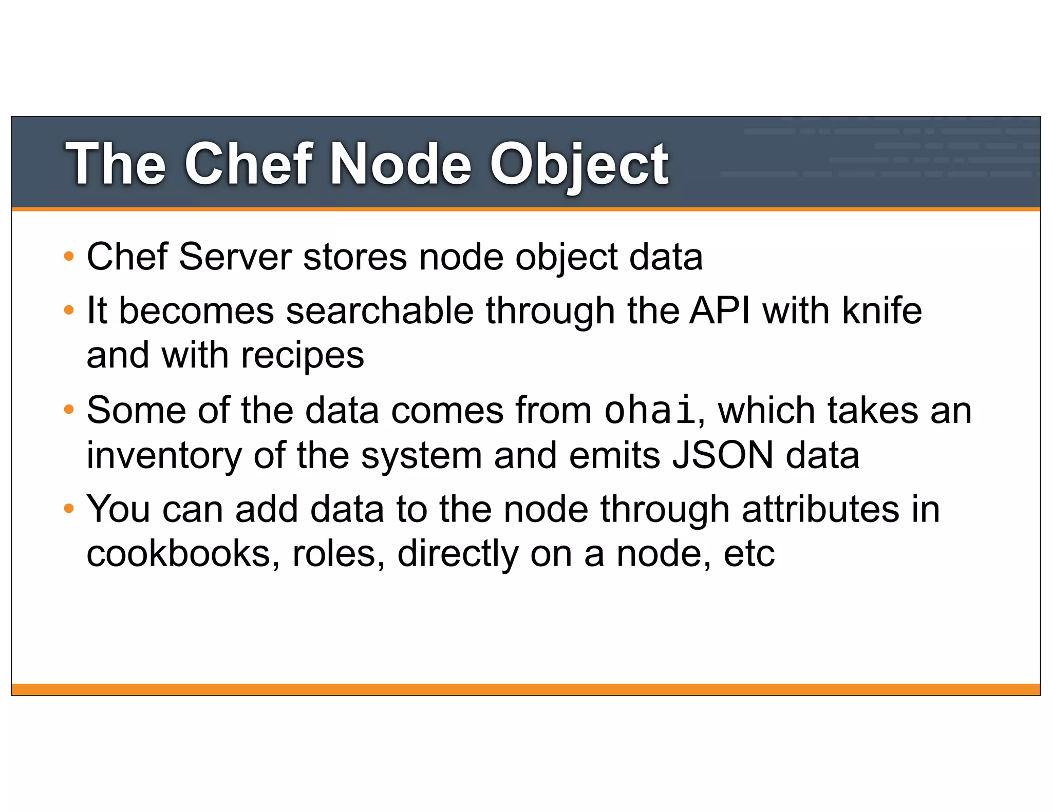 The Chef Node Object
• Chef Server stores node object data
• It becomes searchable through the API with knife
and with recipes
• Some of the data comes from ohai, which takes an
inventory of the system and emits JSON data
• You can add data to the node through attributes in
cookbooks, roles, directly on a node, etc
 