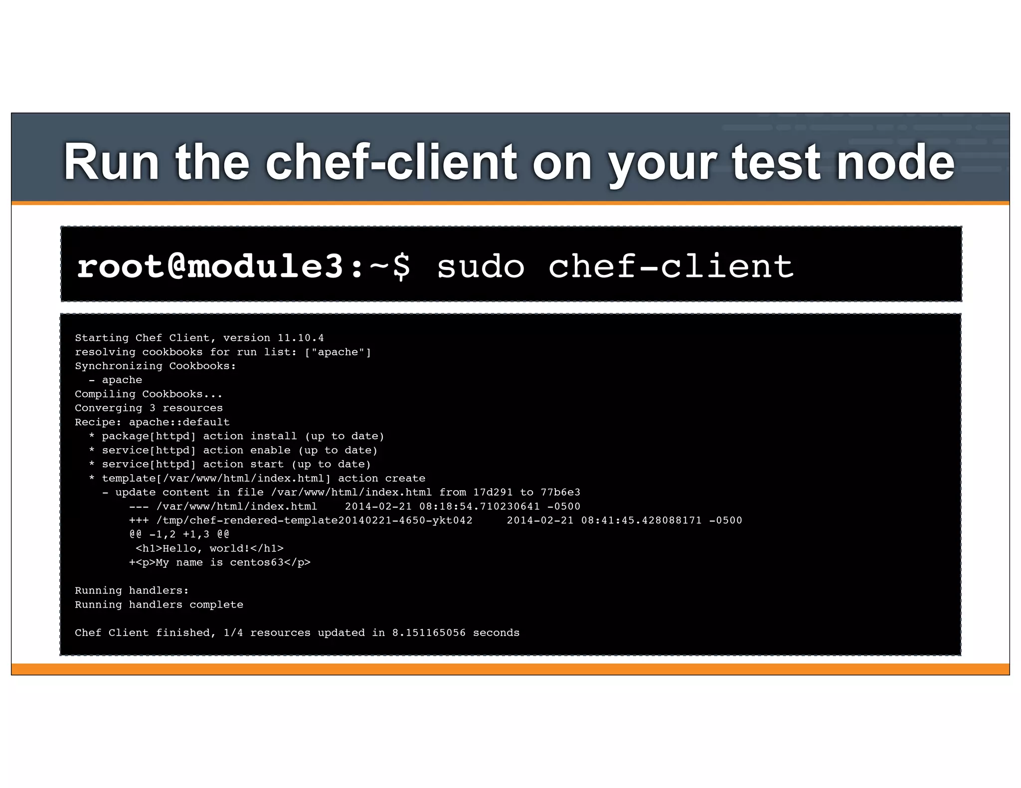 root@module3:~$ sudo chef-client
Run the chef-client on your test node
Starting Chef Client, version 11.10.4
resolving cookbooks for run list: ["apache"]
Synchronizing Cookbooks:
- apache
Compiling Cookbooks...
Converging 3 resources
Recipe: apache::default
* package[httpd] action install (up to date)
* service[httpd] action enable (up to date)
* service[httpd] action start (up to date)
* template[/var/www/html/index.html] action create
- update content in file /var/www/html/index.html from 17d291 to 77b6e3
--- /var/www/html/index.html 2014-02-21 08:18:54.710230641 -0500
+++ /tmp/chef-rendered-template20140221-4650-ykt042 2014-02-21 08:41:45.428088171 -0500
@@ -1,2 +1,3 @@
<h1>Hello, world!</h1>
+<p>My name is centos63</p>
Running handlers:
Running handlers complete
Chef Client finished, 1/4 resources updated in 8.151165056 seconds
 