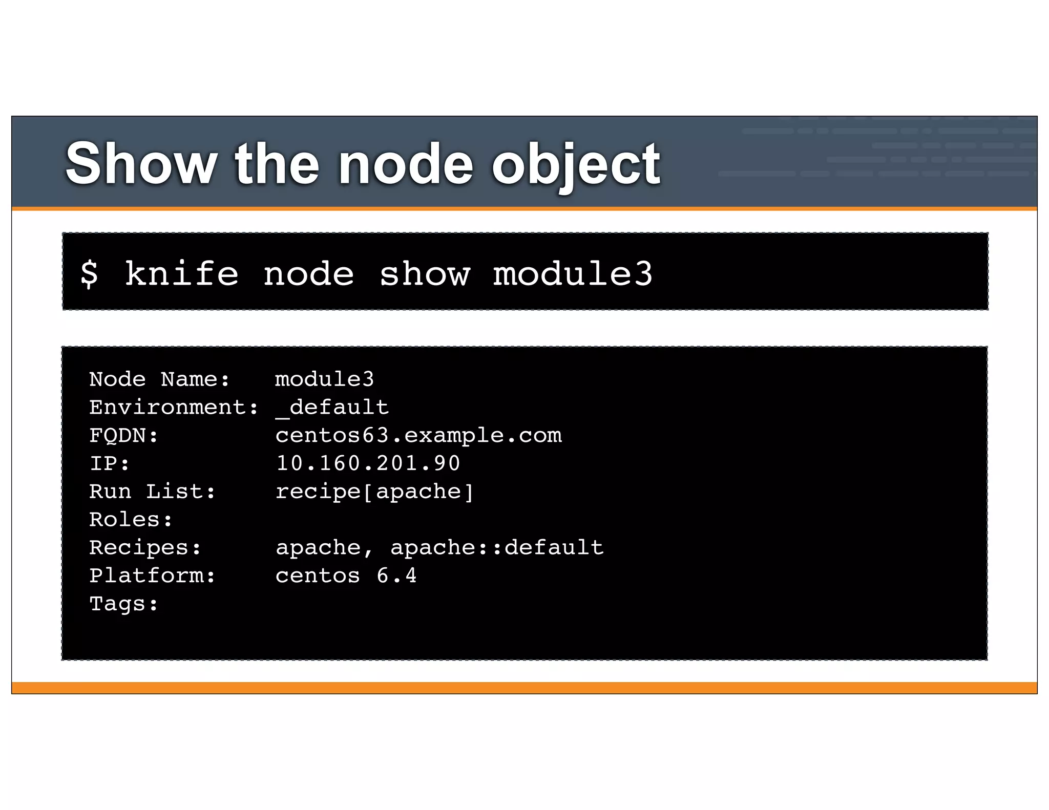 $ knife node show module3
Show the node object
Node Name: module3
Environment: _default
FQDN: centos63.example.com
IP: 10.160.201.90
Run List: recipe[apache]
Roles:
Recipes: apache, apache::default
Platform: centos 6.4
Tags:
 