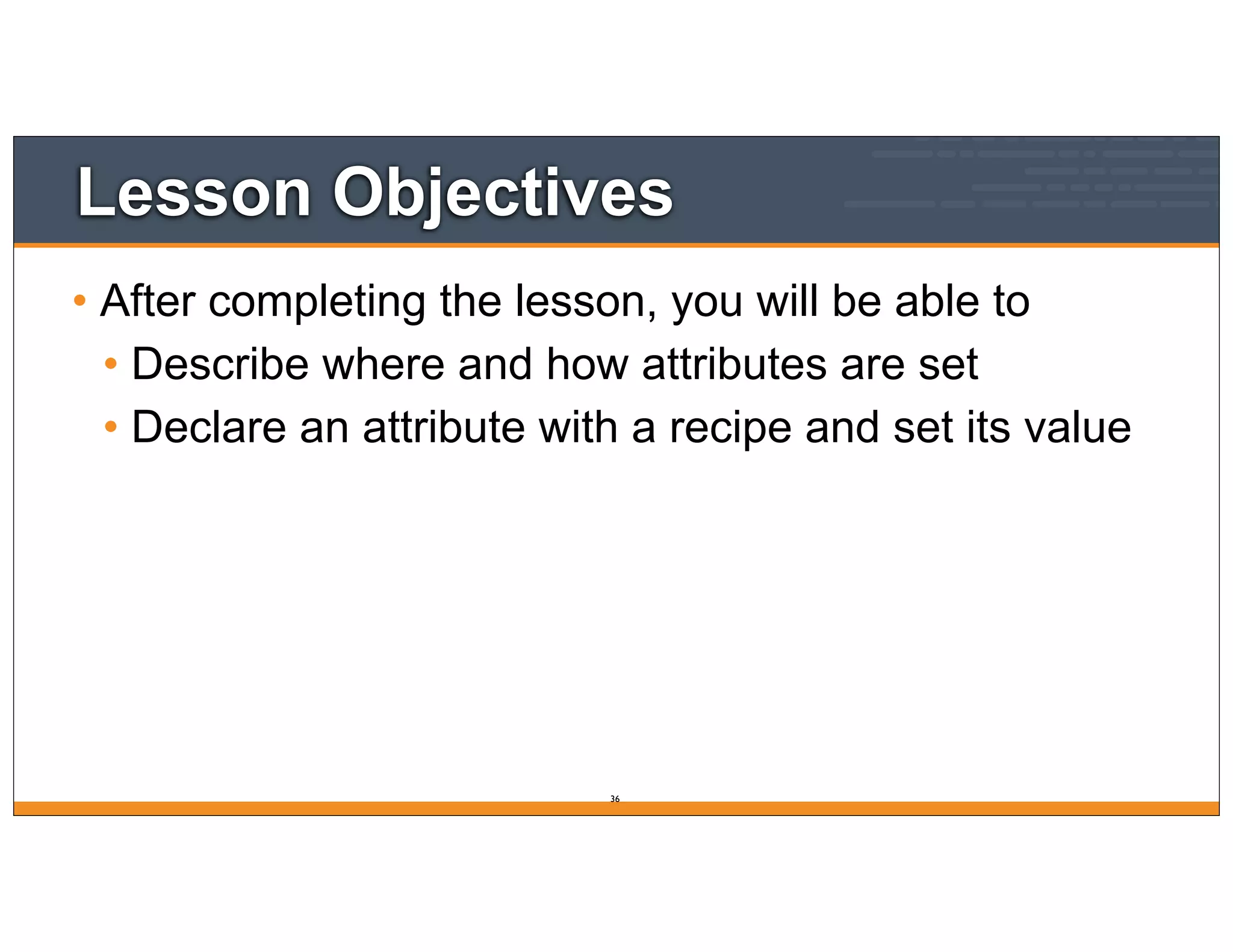 Lesson Objectives
• After completing the lesson, you will be able to
• Describe where and how attributes are set
• Declare an attribute with a recipe and set its value
36
 
