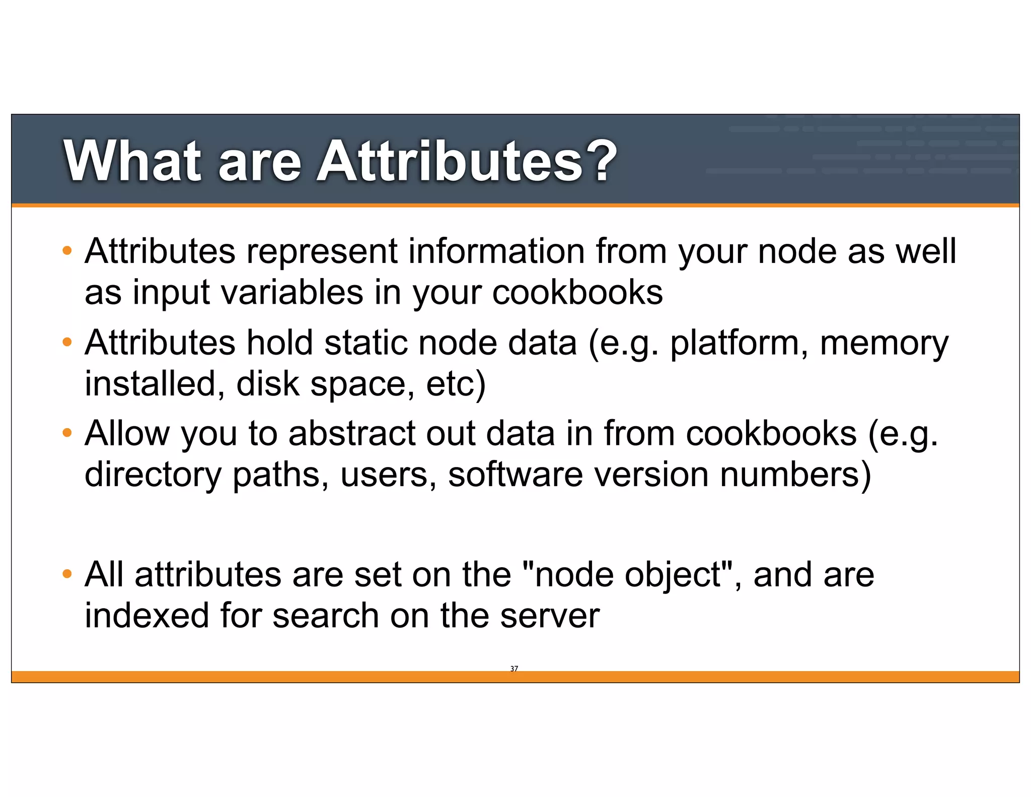 What are Attributes?
• Attributes represent information from your node as well
as input variables in your cookbooks
• Attributes hold static node data (e.g. platform, memory
installed, disk space, etc)
• Allow you to abstract out data in from cookbooks (e.g.
directory paths, users, software version numbers)
• All attributes are set on the "node object", and are
indexed for search on the server
37
 