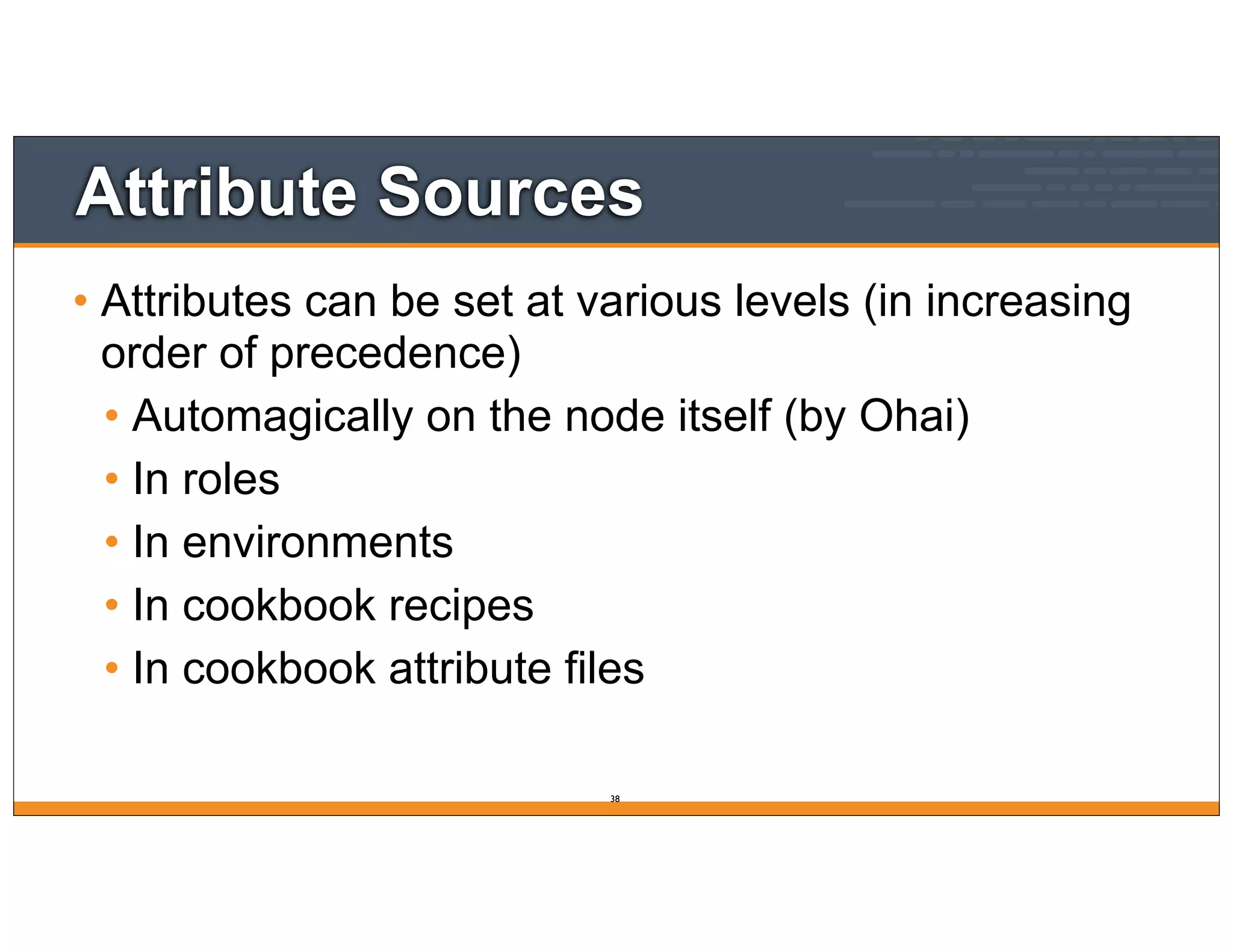 Attribute Sources
• Attributes can be set at various levels (in increasing
order of precedence)
• Automagically on the node itself (by Ohai)
• In roles
• In environments
• In cookbook recipes
• In cookbook attribute files
38
 
