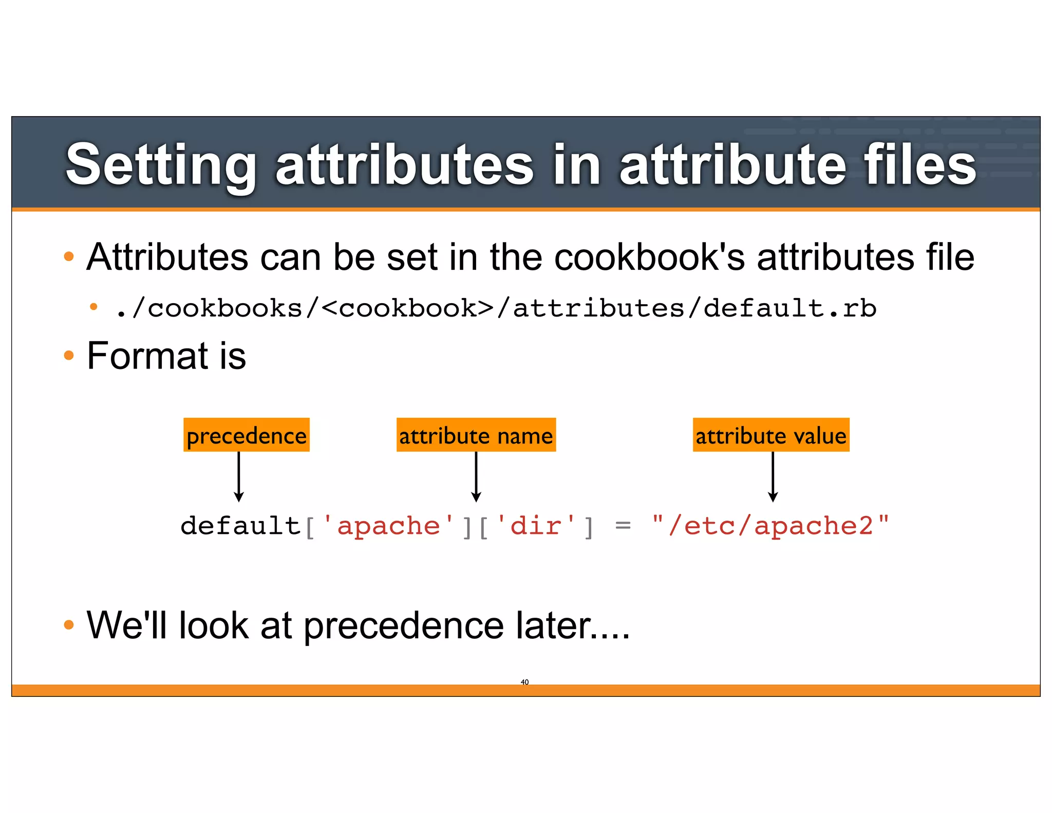Setting attributes in attribute files
• Attributes can be set in the cookbook's attributes file
• ./cookbooks/<cookbook>/attributes/default.rb
• Format is
• We'll look at precedence later....
precedence attribute name attribute value
default['apache']['dir'] = "/etc/apache2"
40
 