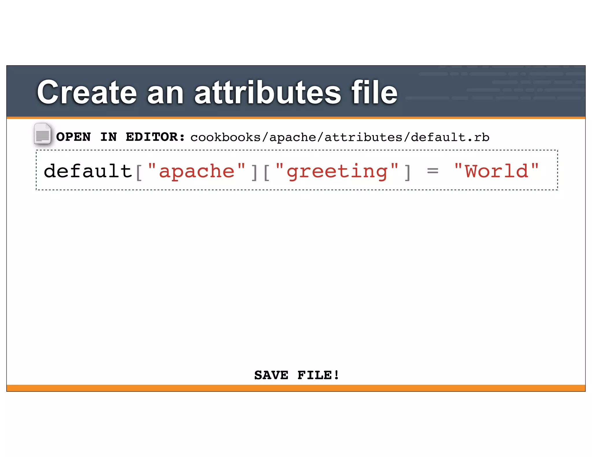 OPEN IN EDITOR:
SAVE FILE!
cookbooks/apache/attributes/default.rb
default["apache"]["greeting"] = "World"
Create an attributes file
 