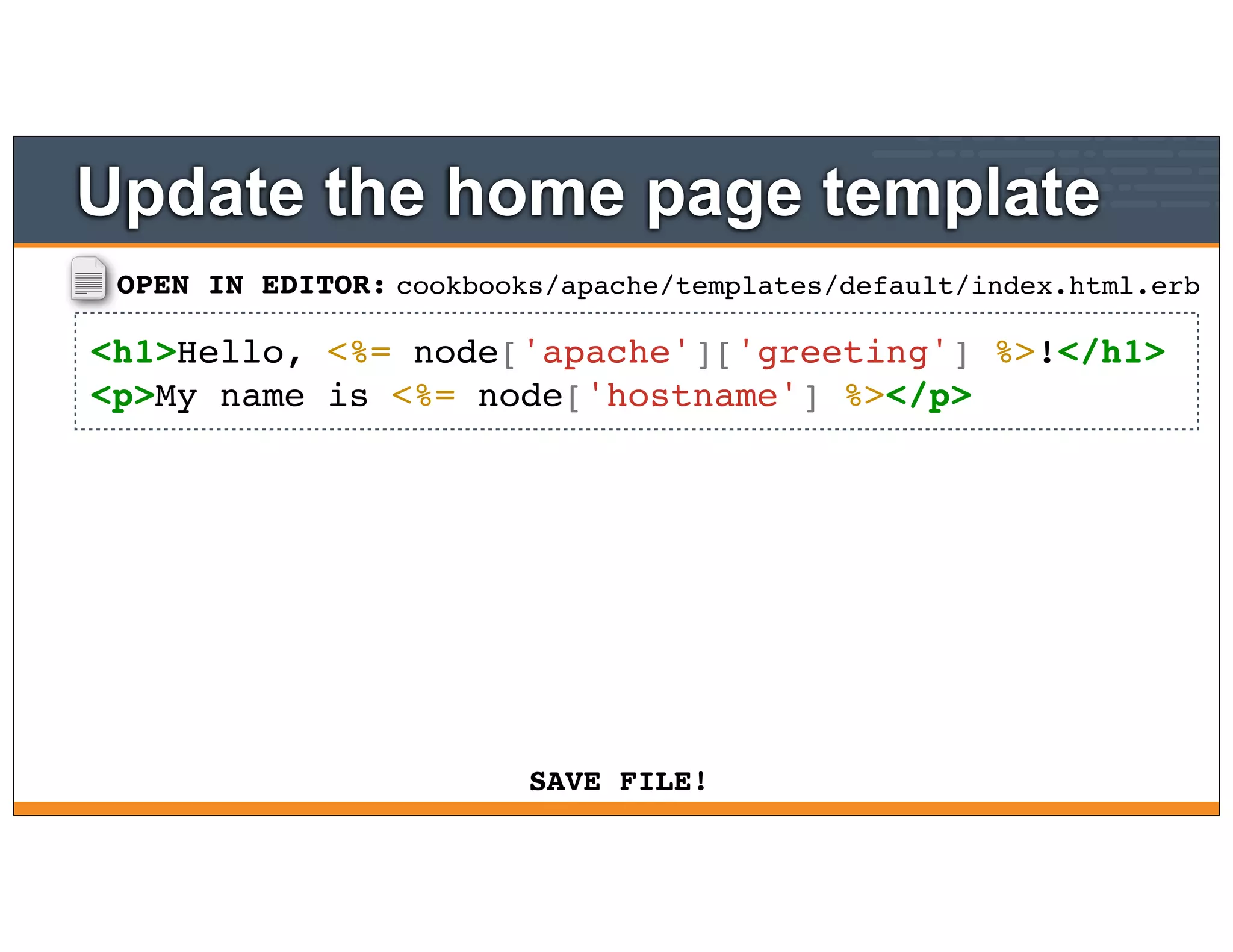 OPEN IN EDITOR:
SAVE FILE!
cookbooks/apache/templates/default/index.html.erb
<h1>Hello, <%= node['apache']['greeting'] %>!</h1>
<p>My name is <%= node['hostname'] %></p>
Update the home page template
 