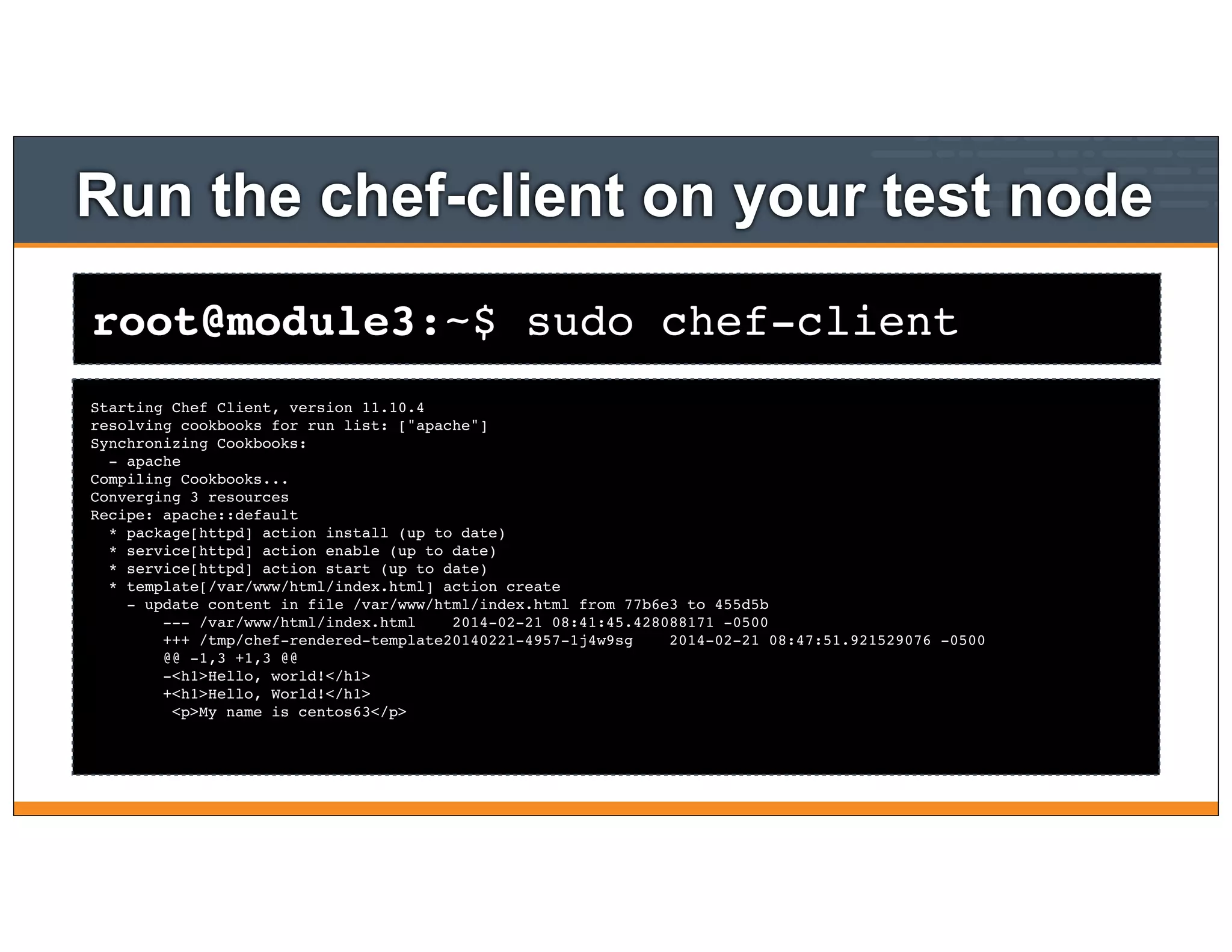 root@module3:~$ sudo chef-client
Run the chef-client on your test node
Starting Chef Client, version 11.10.4
resolving cookbooks for run list: ["apache"]
Synchronizing Cookbooks:
- apache
Compiling Cookbooks...
Converging 3 resources
Recipe: apache::default
* package[httpd] action install (up to date)
* service[httpd] action enable (up to date)
* service[httpd] action start (up to date)
* template[/var/www/html/index.html] action create
- update content in file /var/www/html/index.html from 77b6e3 to 455d5b
--- /var/www/html/index.html 2014-02-21 08:41:45.428088171 -0500
+++ /tmp/chef-rendered-template20140221-4957-1j4w9sg 2014-02-21 08:47:51.921529076 -0500
@@ -1,3 +1,3 @@
-<h1>Hello, world!</h1>
+<h1>Hello, World!</h1>
<p>My name is centos63</p>
 