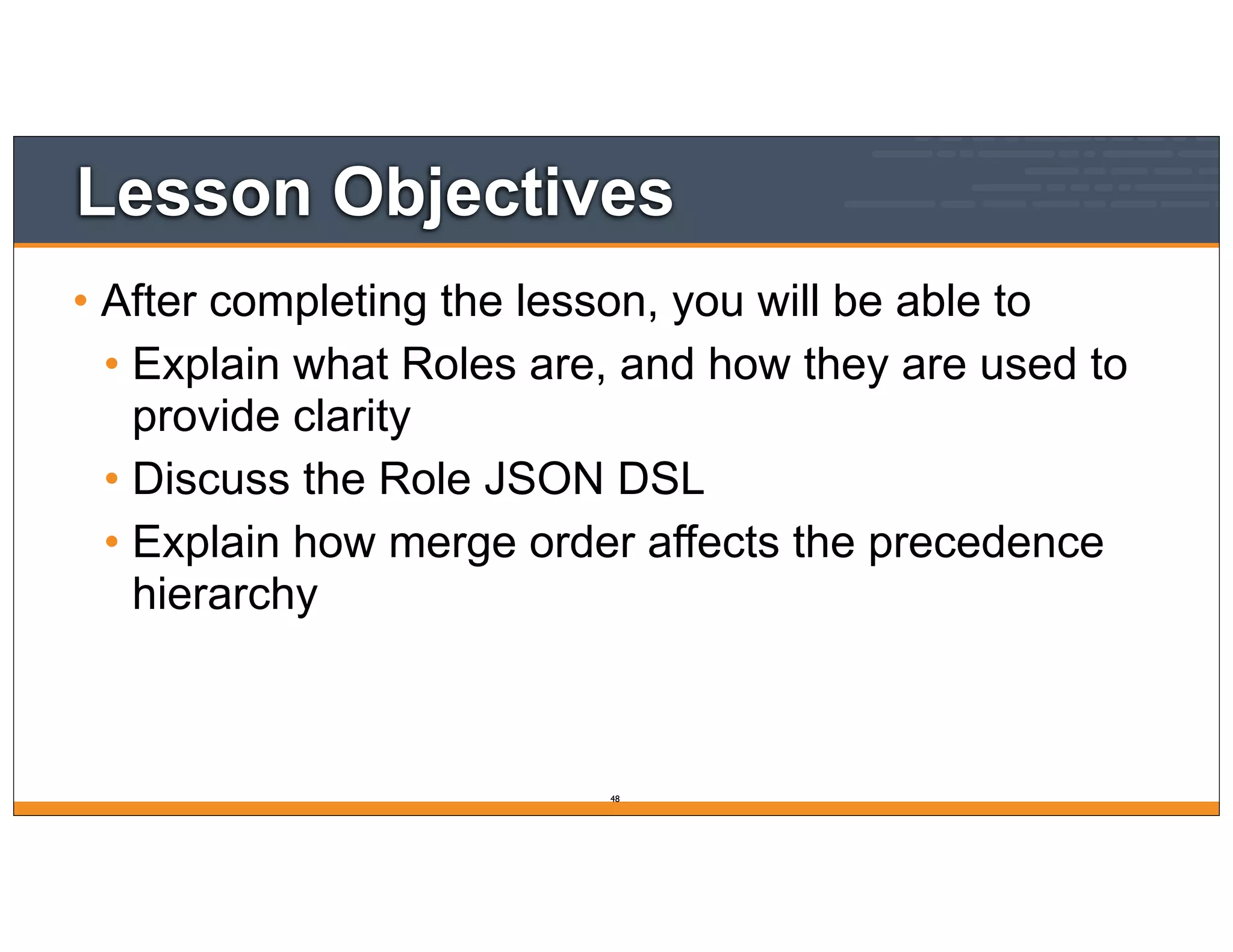 Lesson Objectives
• After completing the lesson, you will be able to
• Explain what Roles are, and how they are used to
provide clarity
• Discuss the Role JSON DSL
• Explain how merge order affects the precedence
hierarchy
48
 