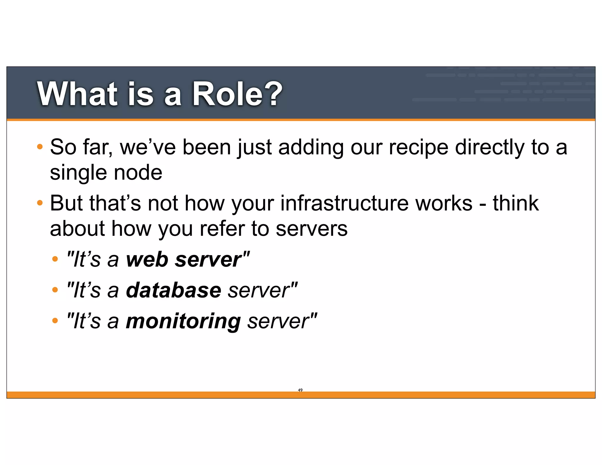 What is a Role?
• So far, we’ve been just adding our recipe directly to a
single node
• But that’s not how your infrastructure works - think
about how you refer to servers
• "It’s a web server"
• "It’s a database server"
• "It’s a monitoring server"
49
 