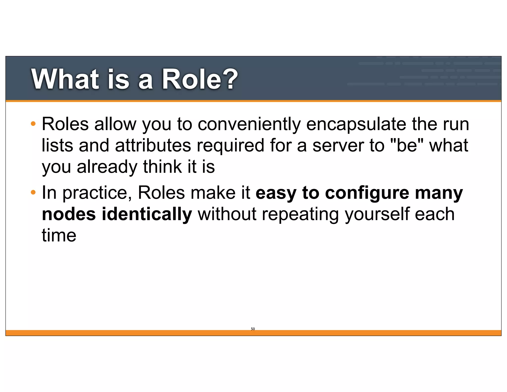 What is a Role?
• Roles allow you to conveniently encapsulate the run
lists and attributes required for a server to "be" what
you already think it is
• In practice, Roles make it easy to configure many
nodes identically without repeating yourself each
time
50
 
