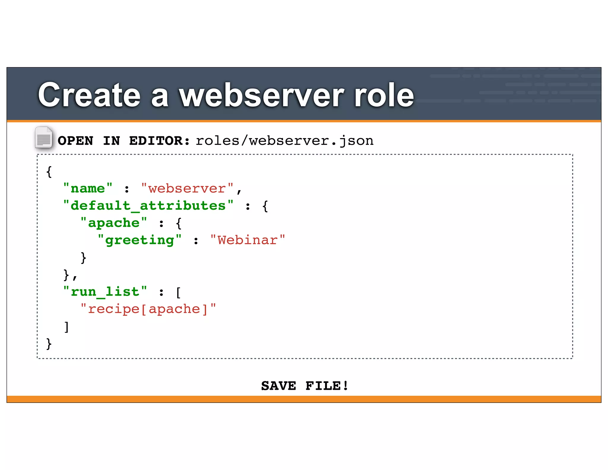 OPEN IN EDITOR:
SAVE FILE!
roles/webserver.json
{
"name" : "webserver",
"default_attributes" : {
"apache" : {
"greeting" : "Webinar"
}
},
"run_list" : [
"recipe[apache]"
]
}
Create a webserver role
 