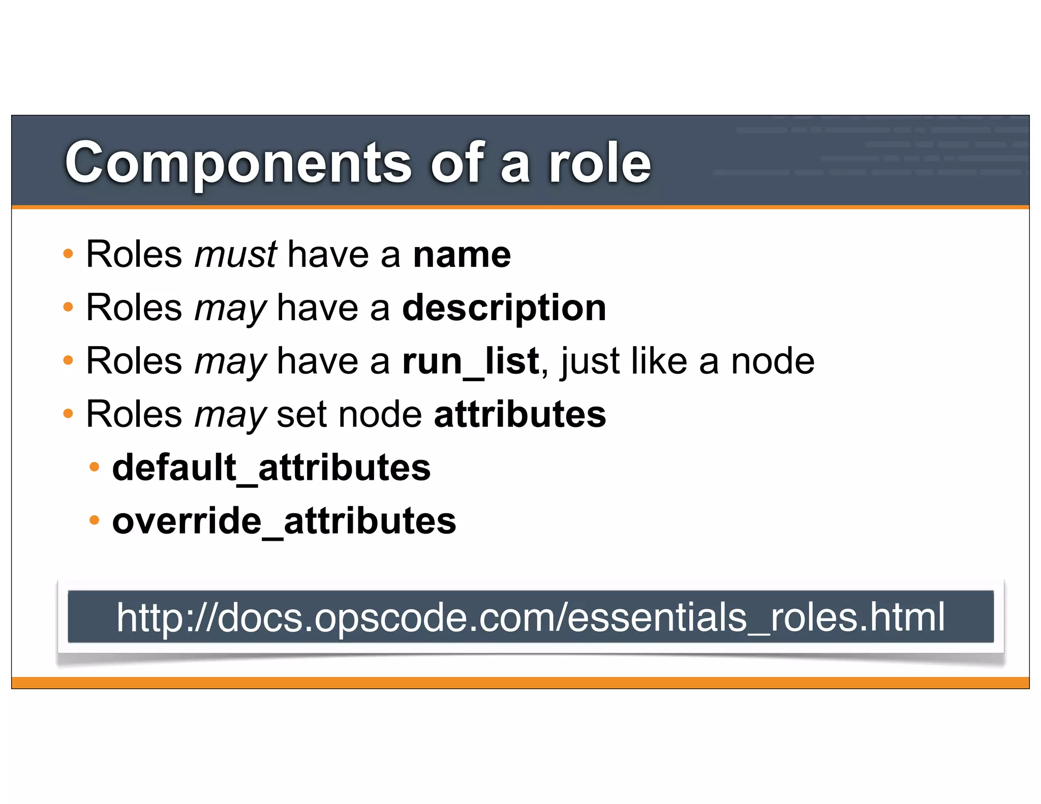 Components of a role
• Roles must have a name
• Roles may have a description
• Roles may have a run_list, just like a node
• Roles may set node attributes
• default_attributes
• override_attributes
http://docs.opscode.com/essentials_roles.html
 
