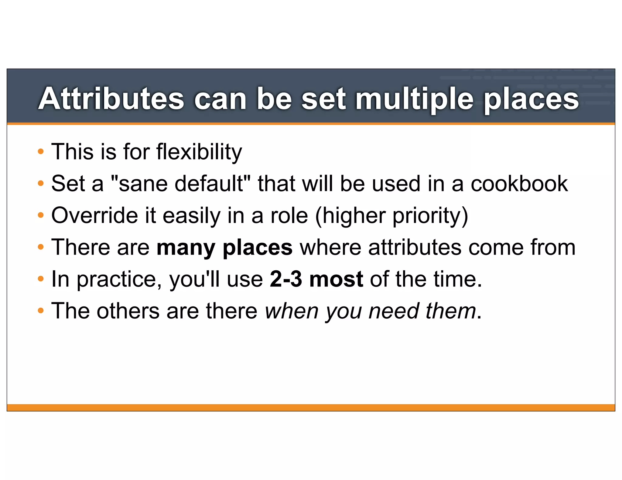 Attributes can be set multiple places
• This is for flexibility
• Set a "sane default" that will be used in a cookbook
• Override it easily in a role (higher priority)
• There are many places where attributes come from
• In practice, you'll use 2-3 most of the time.
• The others are there when you need them.
 