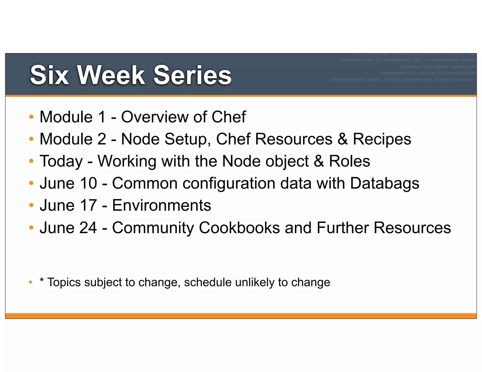 Six Week Series
• Module 1 - Overview of Chef
• Module 2 - Node Setup, Chef Resources & Recipes
• Today - Working with the Node object & Roles
• June 10 - Common configuration data with Databags
• June 17 - Environments
• June 24 - Community Cookbooks and Further Resources
• * Topics subject to change, schedule unlikely to change
 