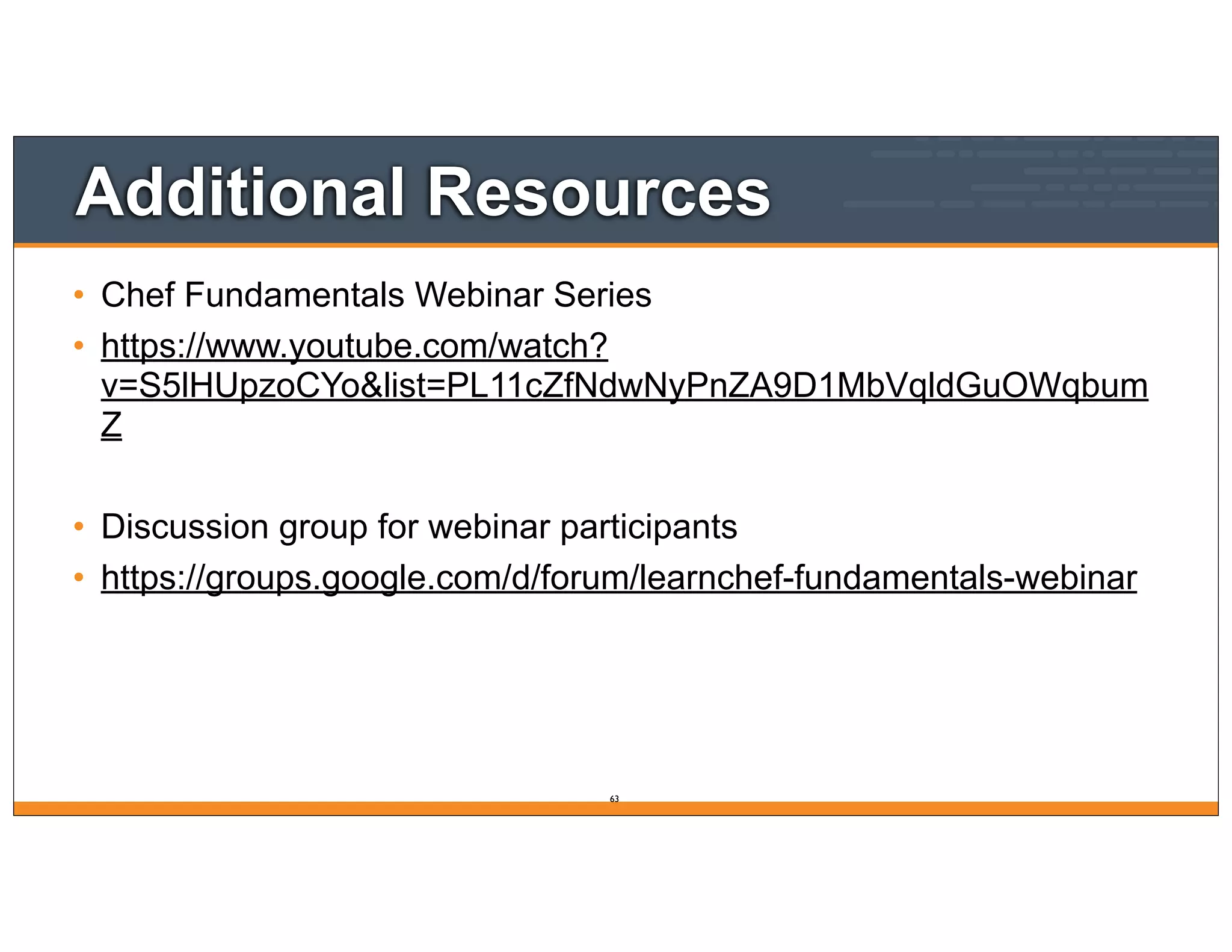 Additional Resources
• Chef Fundamentals Webinar Series
• https://www.youtube.com/watch?
v=S5lHUpzoCYo&list=PL11cZfNdwNyPnZA9D1MbVqldGuOWqbum
Z
• Discussion group for webinar participants
• https://groups.google.com/d/forum/learnchef-fundamentals-webinar
63
 
