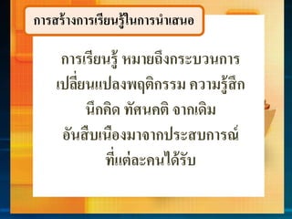 กำรสร้ำงกำรเรียนรู้ในกำรนำเสนอ
กำรเรียนรู้ หมำยถึงกระบวนกำร
เปลี่ยนแปลงพฤติกรรม ควำมรู้สึก
นึกคิด ทัศนคติ จำกเดิม
อันสืบเนืองมำจำกประสบกำรณ์
ที่แต่ละคนได้รับ
 