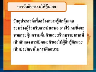การจัดกิจกรรมให้คุ้นเคย
วัตถุประสงค์เพื่อสร้ำงควำมรู้จักคุ้นเคย
ระหว่ำงผู้ร่วมรับกำรนำเสนอ อำจใช้เกมซึ่งจะ
ช่วยกระตุ้นควำมตื่นตัวและสร้ำงบรรยำกำศที่
เป็นกันเอง กำรเปิดเผยตัวเองให้ผู้อื่นรู้จักและ
เป็นประโยชน์ในกำรฝึกอบรม
 