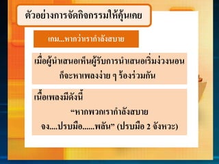 ตัวอย่างการจัดกิจกรรมให้คุ้นเคย
เกม...หำกว่ำเรำกำลังสบำย
เมื่อผู้นำเสนอเห็นผู้รับกำรนำเสนอเริ่มง่วงนอน
ก็จะหำเพลงง่ำย ๆ ร้องร่วมกัน
เนื้อเพลงมีดังนี้
“หำกพวกเรำกำลังสบำย
จง....ปรบมือ......พลัน” (ปรบมือ 2 จังหวะ)
 