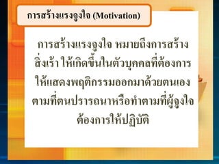 การสร้างแรงจูงใจ (Motivation)
กำรสร้ำงแรงจูงใจ หมำยถึงกำรสร้ำง
สิ่งเร้ำ ให้เกิดขึ้นในตัวบุคคลที่ต้องกำร
ให้แสดงพฤติกรรมออกมำด้วยตนเอง
ตำมที่ตนปรำรถนำหรือทำตำมที่ผู้จูงใจ
ต้องกำรให้ปฏิบัติ
 